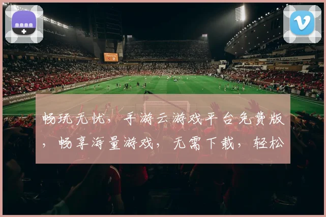 畅玩无忧，手游云游戏平台免费版，畅享海量游戏，无需下载，轻松体验，立即加入