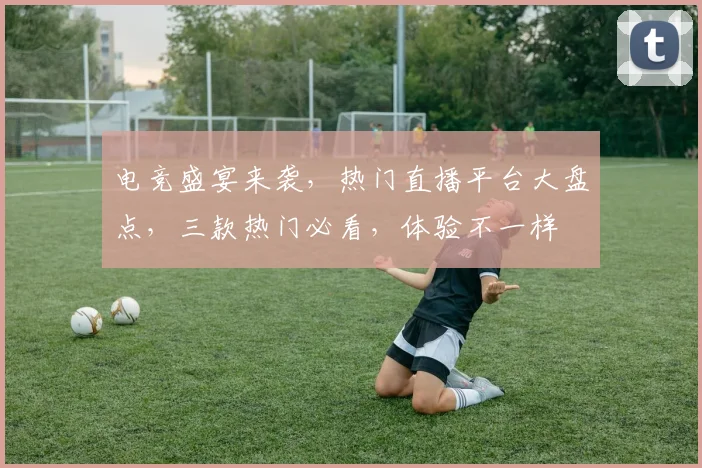电竞盛宴来袭，热门直播平台大盘点，三款热门必看，体验不一样