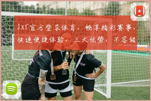 Jxf官方登录体育，畅享精彩赛事，快速便捷体验，三大优势，不容错过，立即加入