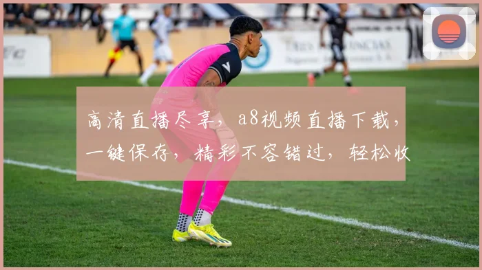 高清直播尽享，a8视频直播下载，一键保存，精彩不容错过，轻松收藏，尽在掌握