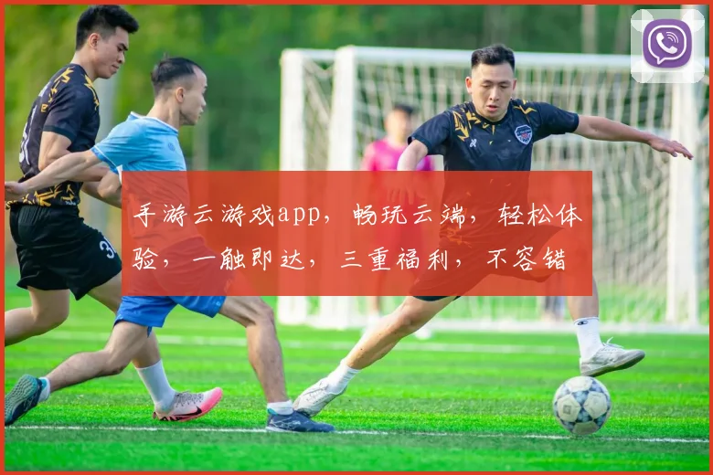 手游云游戏app，畅玩云端，轻松体验，一触即达，三重福利，不容错过