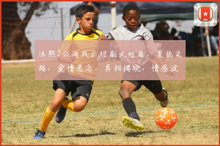 沐熙2公海风云短剧大结局，复仇之路，爱情悬念，真相揭晓，情感波动